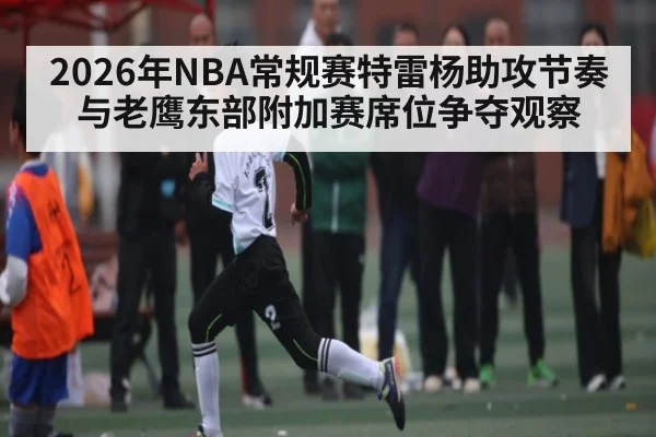 2026年NBA常规赛特雷杨助攻节奏与老鹰东部附加赛席位争夺观察